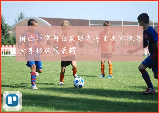 梅西39岁再出发明年冲击美职联与世界杯双冠荣耀
