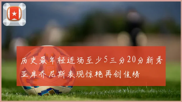 历史最年轻连场至少5三分20分新秀亚库乔尼斯表现惊艳再创佳绩