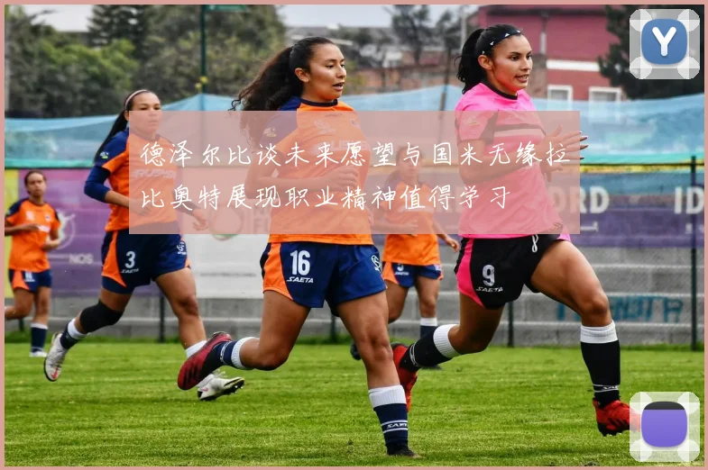 德泽尔比谈未来愿望与国米无缘拉比奥特展现职业精神值得学习