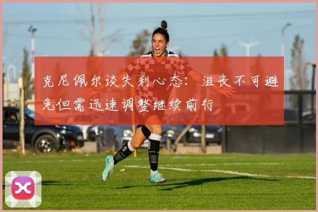 克尼佩尔谈失利心态：沮丧不可避免但需迅速调整继续前行