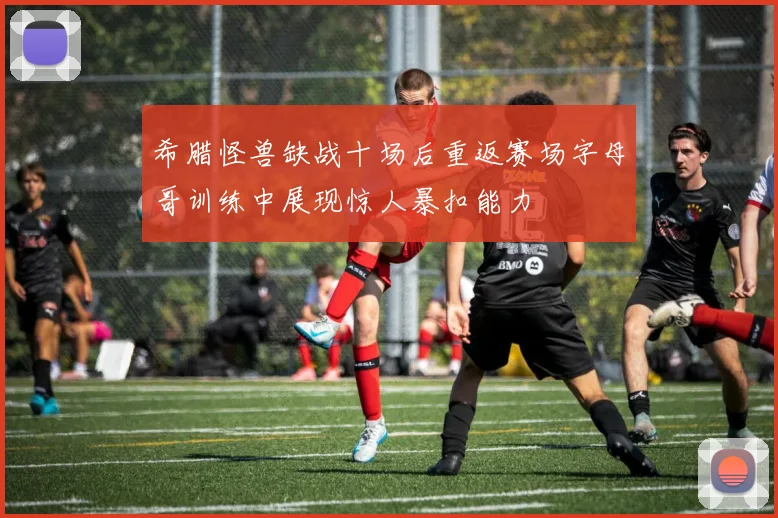 希腊怪兽缺战十场后重返赛场字母哥训练中展现惊人暴扣能力