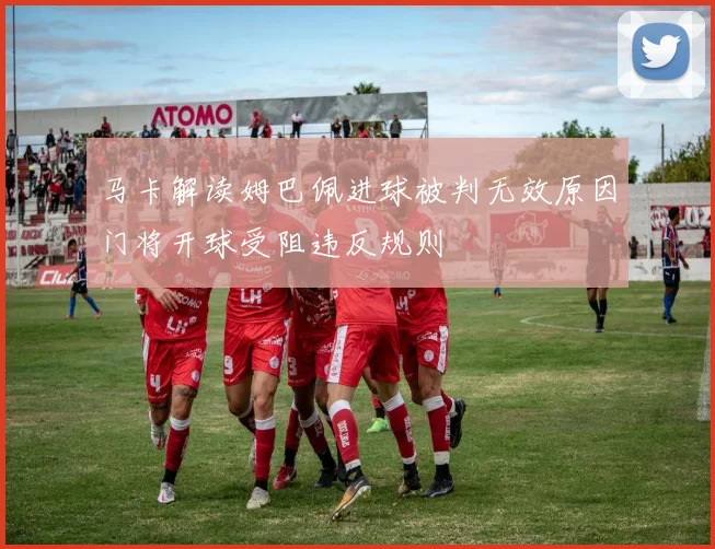 马卡解读姆巴佩进球被判无效原因门将开球受阻违反规则