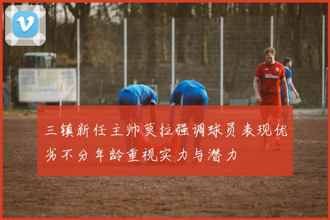 三镇新任主帅莫拉强调球员表现优劣不分年龄重视实力与潜力