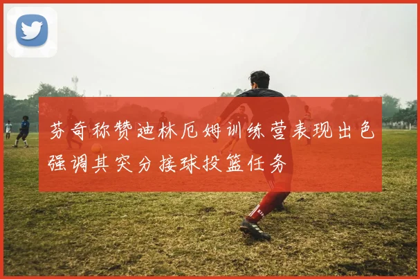 芬奇称赞迪林厄姆训练营表现出色强调其突分接球投篮任务
