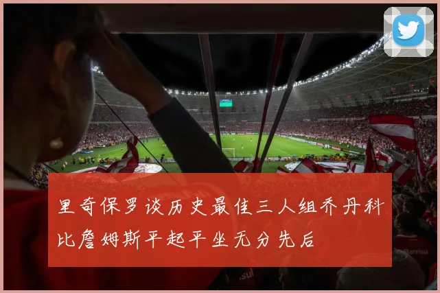 里奇保罗谈历史最佳三人组乔丹科比詹姆斯平起平坐无分先后