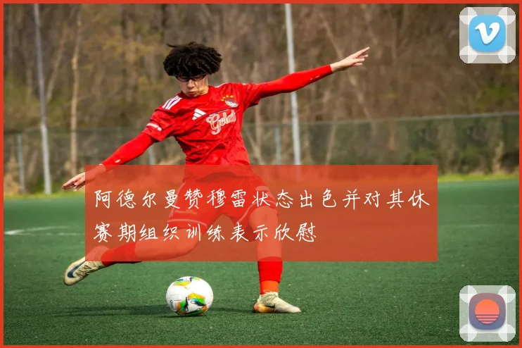 阿德尔曼赞穆雷状态出色并对其休赛期组织训练表示欣慰
