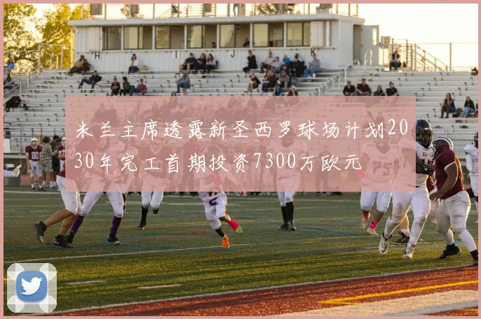 米兰主席透露新圣西罗球场计划2030年完工首期投资7300万欧元