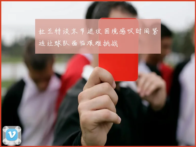 杜兰特谈末节进攻困境感叹时间紧迫让球队面临艰难挑战