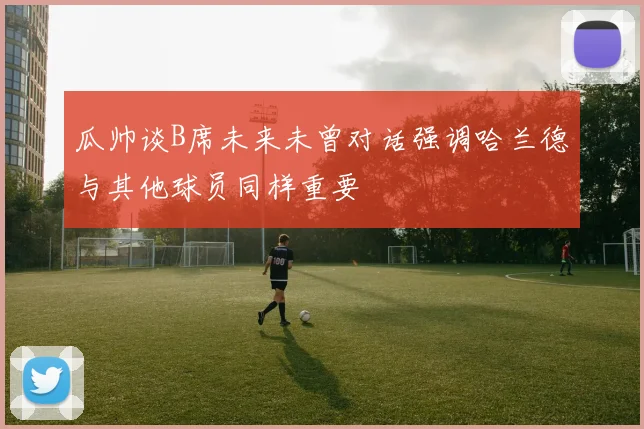 瓜帅谈B席未来未曾对话强调哈兰德与其他球员同样重要