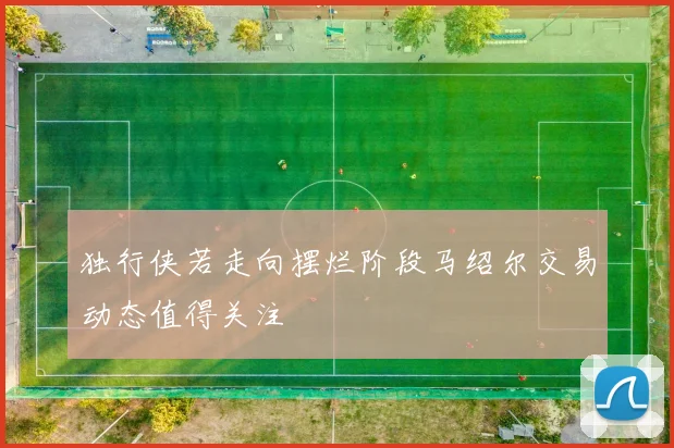 独行侠若走向摆烂阶段马绍尔交易动态值得关注