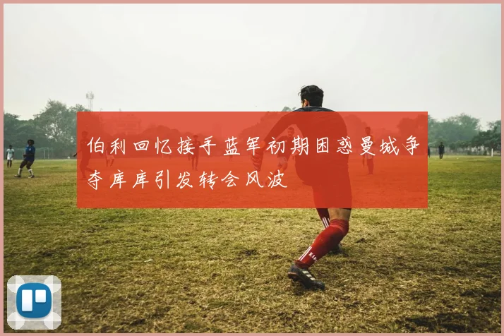 伯利回忆接手蓝军初期困惑曼城争夺库库引发转会风波