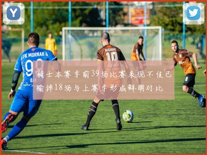 骑士本赛季前39场比赛表现不佳已输掉18场与上赛季形成鲜明对比