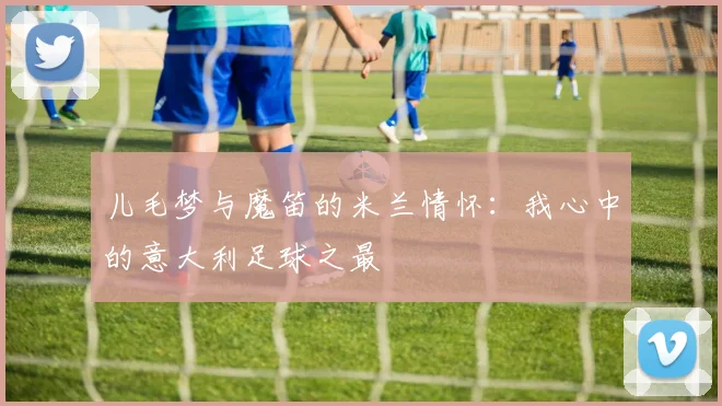 儿毛梦与魔笛的米兰情怀：我心中的意大利足球之最