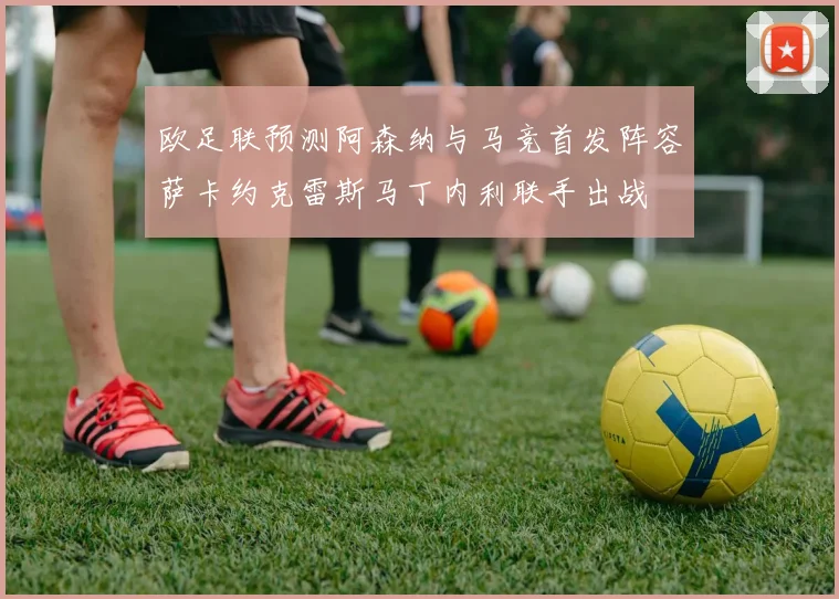 欧足联预测阿森纳与马竞首发阵容萨卡约克雷斯马丁内利联手出战