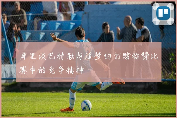 库里谈巴特勒与追梦的打赌称赞比赛中的竞争精神
