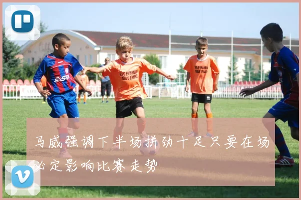马威强调下半场拼劲十足只要在场必定影响比赛走势