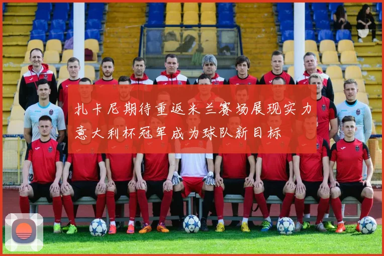 扎卡尼期待重返米兰赛场展现实力意大利杯冠军成为球队新目标