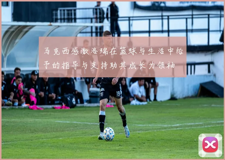 马克西感激洛瑞在篮球与生活中给予的指导与支持助其成长为领袖