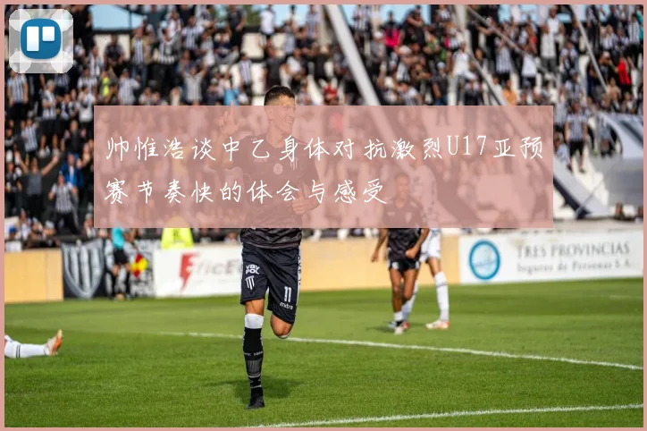 帅惟浩谈中乙身体对抗激烈U17亚预赛节奏快的体会与感受