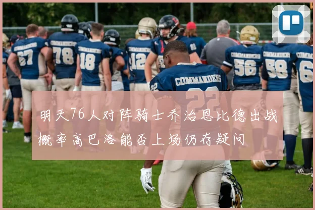 明天76人对阵骑士乔治恩比德出战概率高巴洛能否上场仍存疑问