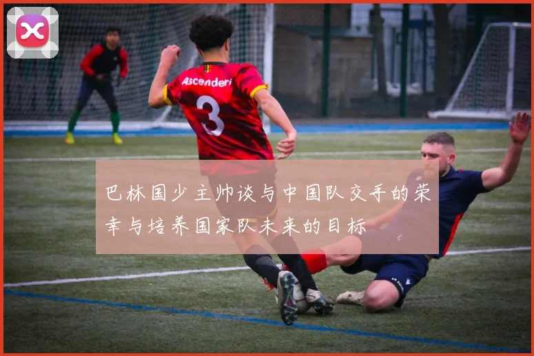 巴林国少主帅谈与中国队交手的荣幸与培养国家队未来的目标