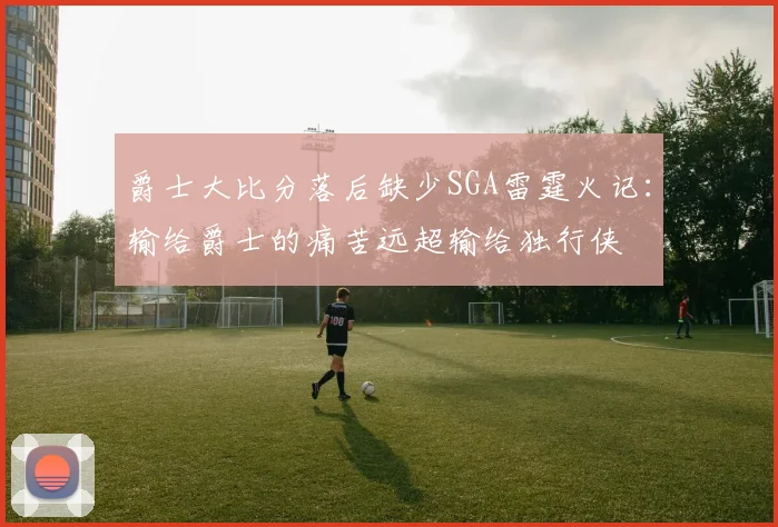 爵士大比分落后缺少SGA雷霆火记：输给爵士的痛苦远超输给独行侠
