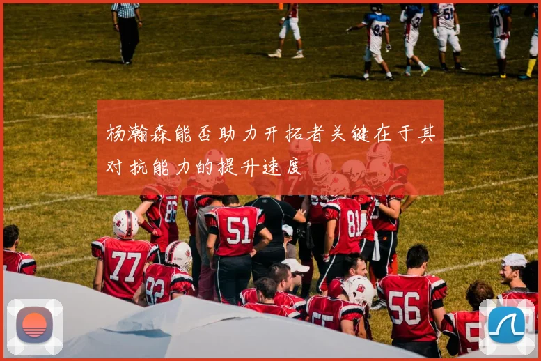 杨瀚森能否助力开拓者关键在于其对抗能力的提升速度
