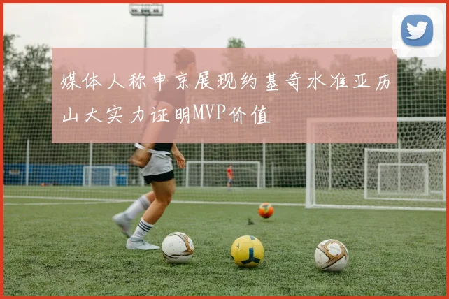媒体人称申京展现约基奇水准亚历山大实力证明MVP价值