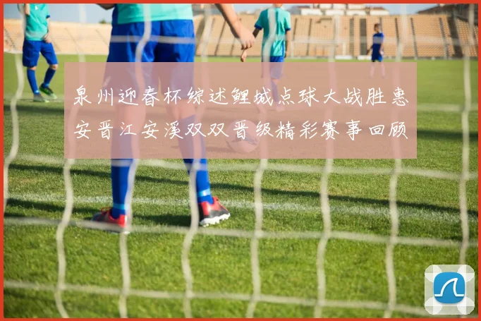 泉州迎春杯综述鲤城点球大战胜惠安晋江安溪双双晋级精彩赛事回顾