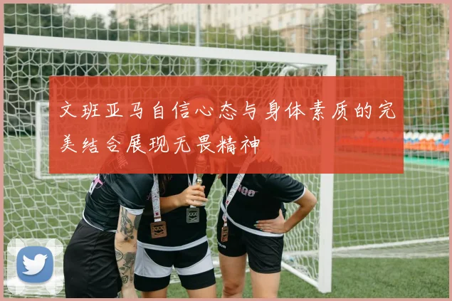 文班亚马自信心态与身体素质的完美结合展现无畏精神