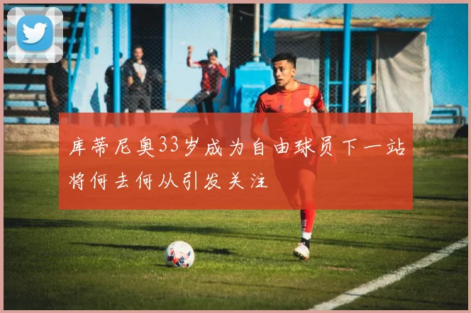 库蒂尼奥33岁成为自由球员下一站将何去何从引发关注