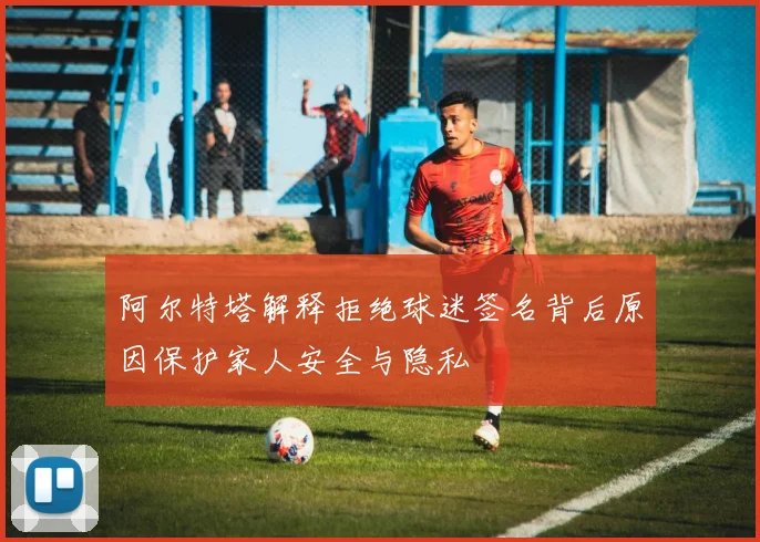 阿尔特塔解释拒绝球迷签名背后原因保护家人安全与隐私