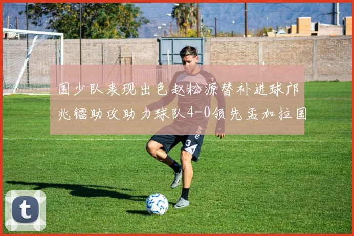 国少队表现出色赵松源替补进球邝兆镭助攻助力球队4-0领先孟加拉国