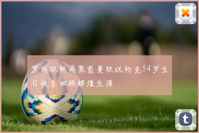 黑风双煞再聚首曼联祝约克54岁生日快乐回顾辉煌生涯