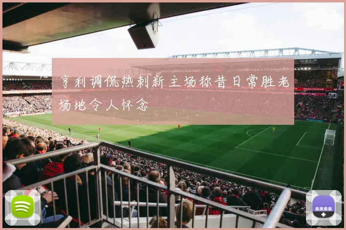 亨利调侃热刺新主场称昔日常胜老场地令人怀念