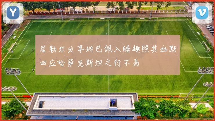 居勒尔分享姆巴佩入睡趣照其幽默回应哈萨克斯坦之行不易