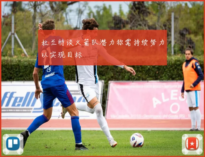 杜兰特谈火箭队潜力称需持续努力以实现目标