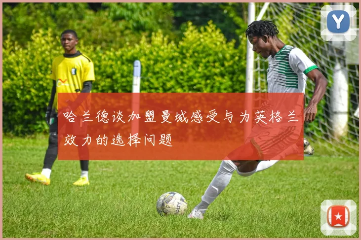 哈兰德谈加盟曼城感受与为英格兰效力的选择问题