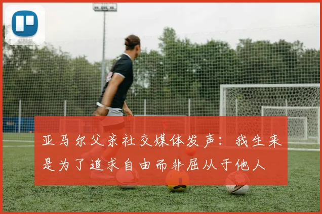 亚马尔父亲社交媒体发声：我生来是为了追求自由而非屈从于他人