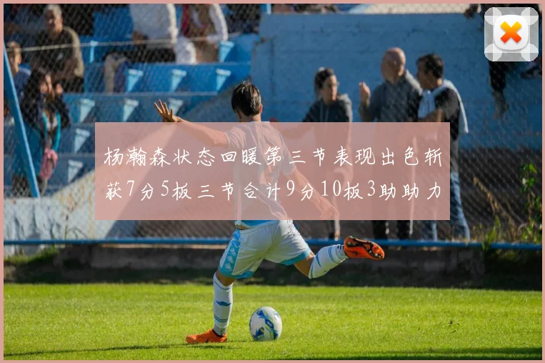 杨瀚森状态回暖第三节表现出色斩获7分5板三节合计9分10板3助助力球队反击