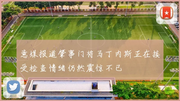 意媒报道肇事门将马丁内斯正在接受检查情绪仍然震惊不已