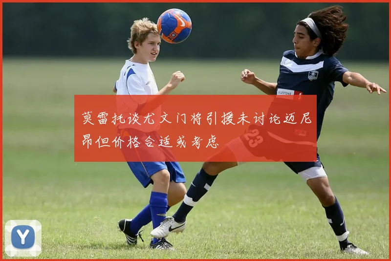 莫雷托谈尤文门将引援未讨论迈尼昂但价格合适或考虑