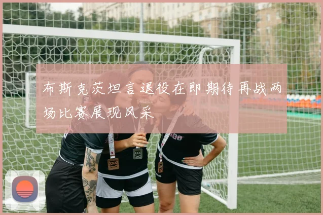 布斯克茨坦言退役在即期待再战两场比赛展现风采