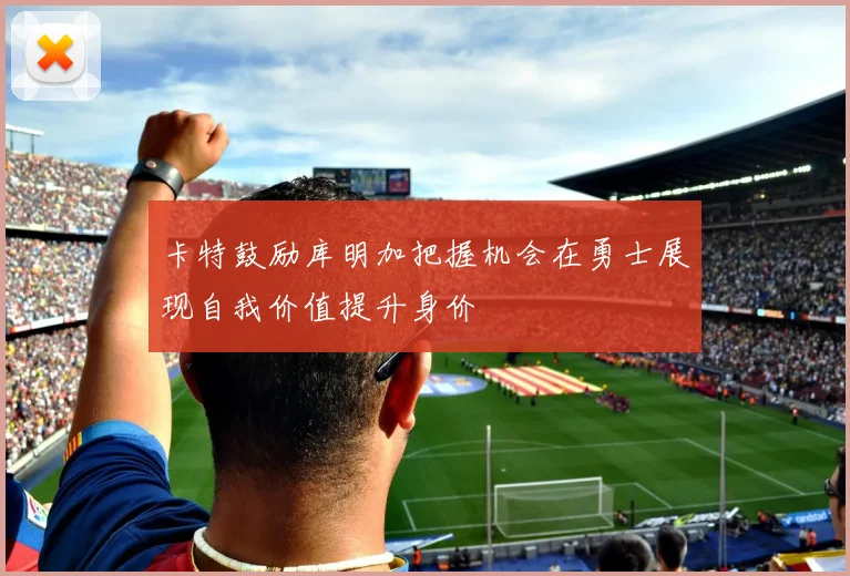 卡特鼓励库明加把握机会在勇士展现自我价值提升身价