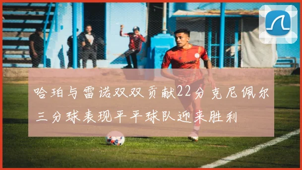 哈珀与雷诺双双贡献22分克尼佩尔三分球表现平平球队迎来胜利